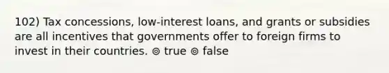 102) Tax concessions, low-interest loans, and grants or subsidies are all incentives that governments offer to foreign firms to invest in their countries. ⊚ true ⊚ false