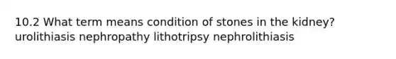 10.2 What term means condition of stones in the kidney? urolithiasis nephropathy lithotripsy nephrolithiasis