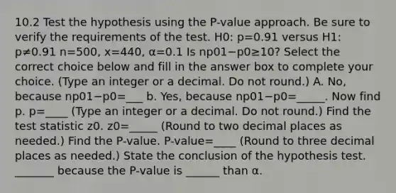 10.2 Test the hypothesis using the​ P-value approach. Be sure to verify the requirements of the test. H0: p=0.91 versus H1: p≠0.91 n=500, x=440, α=0.1 Is np01−p0≥10​? Select the correct choice below and fill in the answer box to complete your choice. ​(Type an integer or a decimal. Do not​ round.) A. ​No, because np01−p0=___ ​b. Yes, because np01−p0=_____. Now find p. p=____ ​(Type an integer or a decimal. Do not​ round.) Find the test statistic z0. z0=_____ ​(Round to two decimal places as​ needed.) Find the​ P-value. ​P-value=____ ​(Round to three decimal places as​ needed.) State the conclusion of the hypothesis test. _______ because the​ P-value is ______ than α.