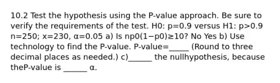 10.2 Test the hypothesis using the​ P-value approach. Be sure to verify the requirements of the test. H0​: p=0.9 versus H1​: p>0.9 n=250​; x=230​, α=0.05 a) Is np0(1−p0)≥​10? No Yes b) Use technology to find the​ P-value. ​P-value=_____ ​(Round to three decimal places as​ needed.) c)______ the null​hypothesis, because the​P-value is ______ α.