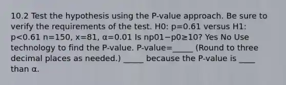 10.2 Test the hypothesis using the​ P-value approach. Be sure to verify the requirements of the test. H0: p=0.61 versus H1: p<0.61 n=150, x=81, α=0.01 Is np01−p0≥10​? Yes No Use technology to find the​ P-value. ​P-value=_____ ​(Round to three decimal places as​ needed.) _____ because the​ P-value is ____ than α.