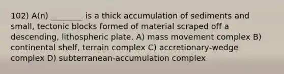 102) A(n) ________ is a thick accumulation of sediments and small, tectonic blocks formed of material scraped off a descending, lithospheric plate. A) mass movement complex B) continental shelf, terrain complex C) accretionary-wedge complex D) subterranean-accumulation complex