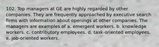 102. Top managers at GE are highly regarded by other companies. They are frequently approached by executive search firms with information about openings at other companies. The managers are examples of a. emergent workers. b. knowledge workers. c. contributory employees. d. task-oriented employees. e. job-oriented workers.