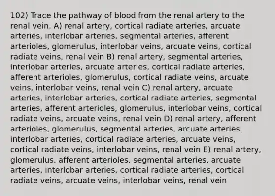 102) Trace the pathway of blood from the renal artery to the renal vein. A) renal artery, cortical radiate arteries, arcuate arteries, interlobar arteries, segmental arteries, afferent arterioles, glomerulus, interlobar veins, arcuate veins, cortical radiate veins, renal vein B) renal artery, segmental arteries, interlobar arteries, arcuate arteries, cortical radiate arteries, afferent arterioles, glomerulus, cortical radiate veins, arcuate veins, interlobar veins, renal vein C) renal artery, arcuate arteries, interlobar arteries, cortical radiate arteries, segmental arteries, afferent arterioles, glomerulus, interlobar veins, cortical radiate veins, arcuate veins, renal vein D) renal artery, afferent arterioles, glomerulus, segmental arteries, arcuate arteries, interlobar arteries, cortical radiate arteries, arcuate veins, cortical radiate veins, interlobar veins, renal vein E) renal artery, glomerulus, afferent arterioles, segmental arteries, arcuate arteries, interlobar arteries, cortical radiate arteries, cortical radiate veins, arcuate veins, interlobar veins, renal vein