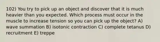 102) You try to pick up an object and discover that it is much heavier than you expected. Which process must occur in the muscle to increase tension so you can pick up the object? A) wave summation B) isotonic contraction C) complete tetanus D) recruitment E) treppe