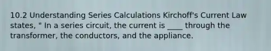 10.2 Understanding Series Calculations Kirchoff's Current Law states, " In a series circuit, the current is ____ through the transformer, the conductors, and the appliance.