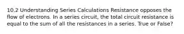 10.2 Understanding Series Calculations Resistance opposes the flow of electrons. In a series circuit, the total circuit resistance is equal to the sum of all the resistances in a series. True or False?