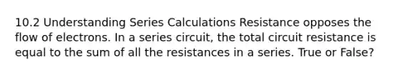 10.2 Understanding Series Calculations Resistance opposes the flow of electrons. In a series circuit, the total circuit resistance is equal to the sum of all the resistances in a series. True or False?