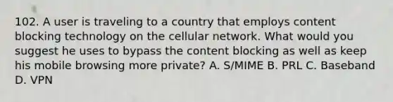 102. A user is traveling to a country that employs content blocking technology on the cellular network. What would you suggest he uses to bypass the content blocking as well as keep his mobile browsing more private? A. S/MIME B. PRL C. Baseband D. VPN