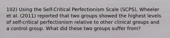 102) Using the Self-Critical Perfectionism Scale (SCPS), Wheeler et al. (2011) reported that two groups showed the highest levels of self-critical perfectionism relative to other clinical groups and a control group. What did these two groups suffer from?