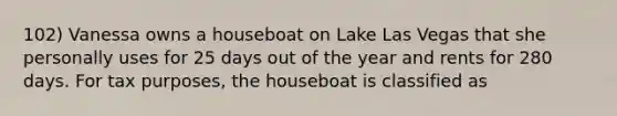 102) Vanessa owns a houseboat on Lake Las Vegas that she personally uses for 25 days out of the year and rents for 280 days. For tax purposes, the houseboat is classified as