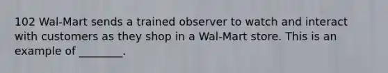 102 Wal-Mart sends a trained observer to watch and interact with customers as they shop in a Wal-Mart store. This is an example of ________.