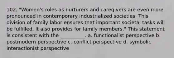 102. "Women's roles as nurturers and caregivers are even more pronounced in contemporary industrialized societies. This division of family labor ensures that important societal tasks will be fulfilled. It also provides for family members." This statement is consistent with the __________.​ a. ​functionalist perspective b. ​postmodern perspective c. ​conflict perspective d. ​symbolic interactionist perspective