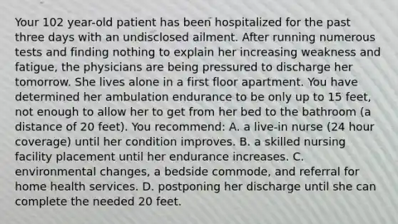 Your 102 year-old patient has been hospitalized for the past three days with an undisclosed ailment. After running numerous tests and finding nothing to explain her increasing weakness and fatigue, the physicians are being pressured to discharge her tomorrow. She lives alone in a first floor apartment. You have determined her ambulation endurance to be only up to 15 feet, not enough to allow her to get from her bed to the bathroom (a distance of 20 feet). You recommend: A. a live-in nurse (24 hour coverage) until her condition improves. B. a skilled nursing facility placement until her endurance increases. C. environmental changes, a bedside commode, and referral for home health services. D. postponing her discharge until she can complete the needed 20 feet.