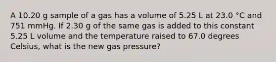 A 10.20 g sample of a gas has a volume of 5.25 L at 23.0 °C and 751 mmHg. If 2.30 g of the same gas is added to this constant 5.25 L volume and the temperature raised to 67.0 degrees Celsius, what is the new gas pressure?