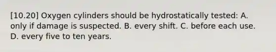 [10.20] Oxygen cylinders should be hydrostatically​ tested: A. only if damage is suspected. B. every shift. C. before each use. D. every five to ten years.