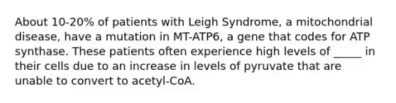 About 10-20% of patients with Leigh Syndrome, a mitochondrial disease, have a mutation in MT-ATP6, a gene that codes for ATP synthase. These patients often experience high levels of _____ in their cells due to an increase in levels of pyruvate that are unable to convert to acetyl-CoA.