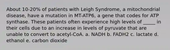 About 10-20% of patients with Leigh Syndrome, a mitochondrial disease, have a mutation in MT-ATP6, a gene that codes for ATP synthase. These patients often experience high levels of _____ in their cells due to an increase in levels of pyruvate that are unable to convert to acetyl-CoA.​ a. ​NADH b. ​FADH2 c. ​lactate d. ​ethanol e. ​carbon dioxide