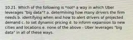 10.21. Which of the following is *not* a way in which Uber leverages "big data"? a. determining how many drivers the firm needs b. identifying when and how to alert drivers of projected demand c. to set dynamic pricing d. to inform expansion to new cities and locations e. none of the above - Uber leverages "big data" in all of these ways.