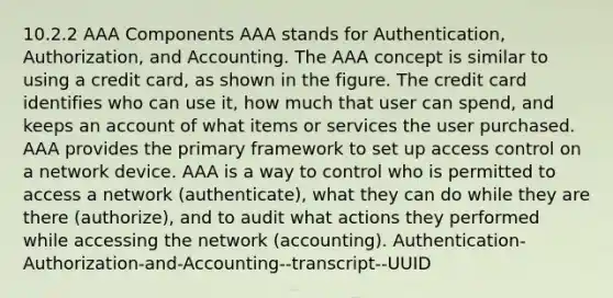 10.2.2 AAA Components AAA stands for Authentication, Authorization, and Accounting. The AAA concept is similar to using a credit card, as shown in the figure. The credit card identifies who can use it, how much that user can spend, and keeps an account of what items or services the user purchased. AAA provides the primary framework to set up access control on a network device. AAA is a way to control who is permitted to access a network (authenticate), what they can do while they are there (authorize), and to audit what actions they performed while accessing the network (accounting). Authentication-Authorization-and-Accounting--transcript--UUID