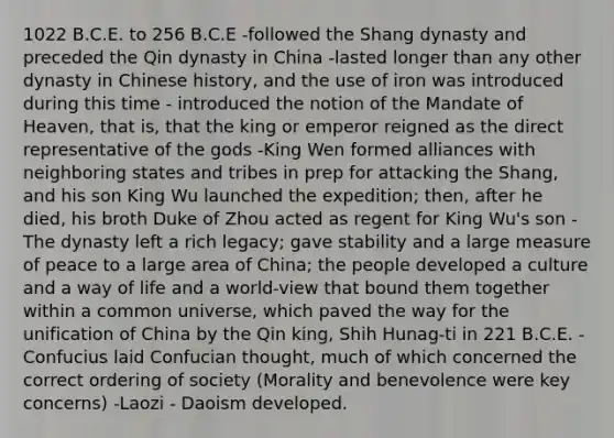 1022 B.C.E. to 256 B.C.E -followed the Shang dynasty and preceded the Qin dynasty in China -lasted longer than any other dynasty in Chinese history, and the use of iron was introduced during this time - introduced the notion of the Mandate of Heaven, that is, that the king or emperor reigned as the direct representative of the gods -King Wen formed alliances with neighboring states and tribes in prep for attacking the Shang, and his son King Wu launched the expedition; then, after he died, his broth Duke of Zhou acted as regent for King Wu's son -The dynasty left a rich legacy; gave stability and a large measure of peace to a large area of China; the people developed a culture and a way of life and a world-view that bound them together within a common universe, which paved the way for the unification of China by the Qin king, Shih Hunag-ti in 221 B.C.E. -Confucius laid Confucian thought, much of which concerned the correct ordering of society (Morality and benevolence were key concerns) -Laozi - Daoism developed.