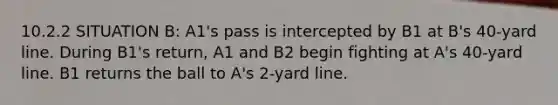 10.2.2 SITUATION B: A1's pass is intercepted by B1 at B's 40-yard line. During B1's return, A1 and B2 begin fighting at A's 40-yard line. B1 returns the ball to A's 2-yard line.