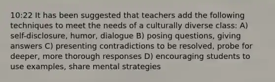 10:22 It has been suggested that teachers add the following techniques to meet the needs of a culturally diverse class: A) self-disclosure, humor, dialogue B) posing questions, giving answers C) presenting contradictions to be resolved, probe for deeper, more thorough responses D) encouraging students to use examples, share mental strategies