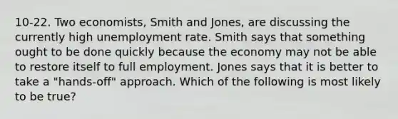 10-22. Two economists, Smith and Jones, are discussing the currently high unemployment rate. Smith says that something ought to be done quickly because the economy may not be able to restore itself to full employment. Jones says that it is better to take a "hands-off" approach. Which of the following is most likely to be true?