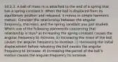 10.2.3. A ball of mass m is attached to the end of a spring that has a spring constant k. When the ball is displaced from its equilibrium position and released, it moves in simple harmonic motion. Consider the relationship between the angular frequency, the mass, and the spring constant you just studied. Which one of the following statements concerning that relationship is true? a) Increasing the spring constant causes the angular frequency to increase. b) Increasing the mass of the ball causes the angular frequency to increase. c) Increasing the initial displacement before releasing the ball causes the angular frequency to increase. d) Increasing the period of the ball's motion causes the angular frequency to increase.