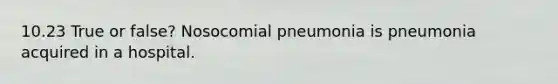 10.23 True or false? Nosocomial pneumonia is pneumonia acquired in a hospital.