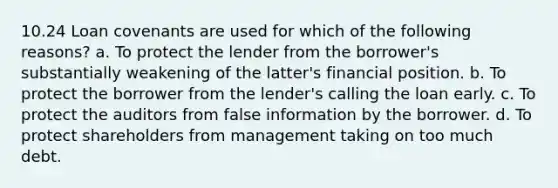 10.24 Loan covenants are used for which of the following reasons? a. To protect the lender from the borrower's substantially weakening of the latter's financial position. b. To protect the borrower from the lender's calling the loan early. c. To protect the auditors from false information by the borrower. d. To protect shareholders from management taking on too much debt.