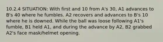 10.2.4 SITUATION: With first and 10 from A's 30, A1 advances to B's 40 where he fumbles. A2 recovers and advances to B's 10 where he is downed. While the ball was loose following A1's fumble, B1 held A1, and during the advance by A2, B2 grabbed A2's face mask/helmet opening.