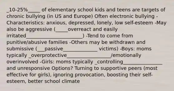 _10-25%_____ of elementary school kids and teens are targets of chronic bullying (in US and Europe) Often electronic bullying -Characteristics: anxious, depressed, lonely, low self-esteem -May also be aggressive (_____overreact and easily irritated_______________________) -Tend to come from punitive/abusive families -Others may be withdrawn and submissive (___passive______________ victims) -Boys: moms typically _overprotective__________________/emotionally overinvolved -Girls: moms typically _controlling________________ and unresponsive Options? Turning to supportive peers (most effective for girls), ignoring provocation, boosting their self-esteem, better school climate