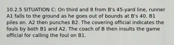 10.2.5 SITUATION C: On third and 8 from B's 45-yard line, runner A1 falls to the ground as he goes out of bounds at B's 40. B1 piles on. A2 then punches B2. The covering official indicates the fouls by both B1 and A2. The coach of B then insults the game official for calling the foul on B1.