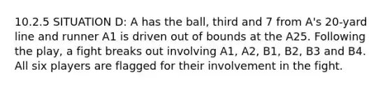 10.2.5 SITUATION D: A has the ball, third and 7 from A's 20-yard line and runner A1 is driven out of bounds at the A25. Following the play, a fight breaks out involving A1, A2, B1, B2, B3 and B4. All six players are flagged for their involvement in the fight.