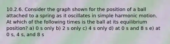 10.2.6. Consider the graph shown for the position of a ball attached to a spring as it oscillates in simple harmonic motion. At which of the following times is the ball at its equilibrium position? a) 0 s only b) 2 s only c) 4 s only d) at 0 s and 8 s e) at 0 s, 4 s, and 8 s