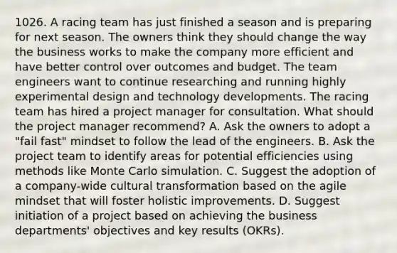 1026. A racing team has just finished a season and is preparing for next season. The owners think they should change the way the business works to make the company more efficient and have better control over outcomes and budget. The team engineers want to continue researching and running highly experimental design and technology developments. The racing team has hired a project manager for consultation. What should the project manager recommend? A. Ask the owners to adopt a "fail fast" mindset to follow the lead of the engineers. B. Ask the project team to identify areas for potential efficiencies using methods like Monte Carlo simulation. C. Suggest the adoption of a company-wide cultural transformation based on the agile mindset that will foster holistic improvements. D. Suggest initiation of a project based on achieving the business departments' objectives and key results (OKRs).