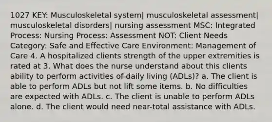 1027 KEY: Musculoskeletal system| musculoskeletal assessment| musculoskeletal disorders| nursing assessment MSC: Integrated Process: Nursing Process: Assessment NOT: Client Needs Category: Safe and Effective Care Environment: Management of Care 4. A hospitalized clients strength of the upper extremities is rated at 3. What does the nurse understand about this clients ability to perform activities of daily living (ADLs)? a. The client is able to perform ADLs but not lift some items. b. No difficulties are expected with ADLs. c. The client is unable to perform ADLs alone. d. The client would need near-total assistance with ADLs.