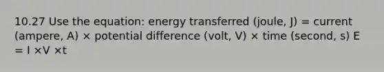 10.27 Use the equation: energy transferred (joule, J) = current (ampere, A) × potential difference (volt, V) × time (second, s) E = I ×V ×t