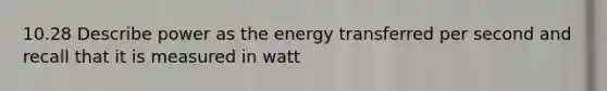 10.28 Describe power as the energy transferred per second and recall that it is measured in watt