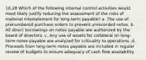 10.28 Which of the following internal control activities would most likely justify reducing the assessment of the risks of material misstatement for long-term payable? a. The use of prenumbered purchase orders to prevent unrecorded notes. b. All direct borrowings on notes payable are authorized by the board of directors. c. Any use of assets for collateral on long-term notes payable are analyzed for criticality to operations. d. Proceeds from long-term notes payable are included in regular review of budgets to ensure adequacy of cash flow availability.