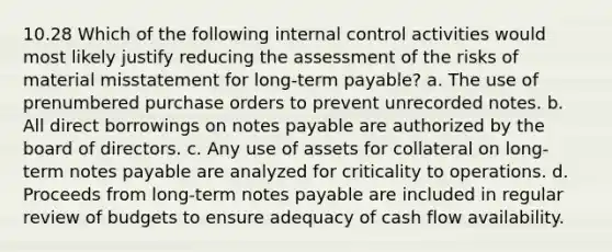 10.28 Which of the following internal control activities would most likely justify reducing the assessment of the risks of material misstatement for long-term payable? a. The use of prenumbered purchase orders to prevent unrecorded notes. b. All direct borrowings on notes payable are authorized by the board of directors. c. Any use of assets for collateral on long-term notes payable are analyzed for criticality to operations. d. Proceeds from long-term notes payable are included in regular review of budgets to ensure adequacy of cash flow availability.