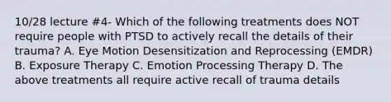 10/28 lecture #4- Which of the following treatments does NOT require people with PTSD to actively recall the details of their trauma? A. Eye Motion Desensitization and Reprocessing (EMDR) B. Exposure Therapy C. Emotion Processing Therapy D. The above treatments all require active recall of trauma details