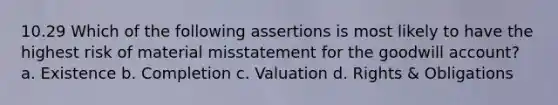 10.29 Which of the following assertions is most likely to have the highest risk of material misstatement for the goodwill account? a. Existence b. Completion c. Valuation d. Rights & Obligations