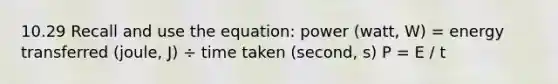 10.29 Recall and use the equation: power (watt, W) = energy transferred (joule, J) ÷ time taken (second, s) P = E / t