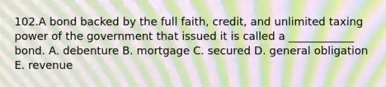 102.A bond backed by the full faith, credit, and unlimited taxing power of the government that issued it is called a ____________ bond. A. debenture B. mortgage C. secured D. general obligation E. revenue