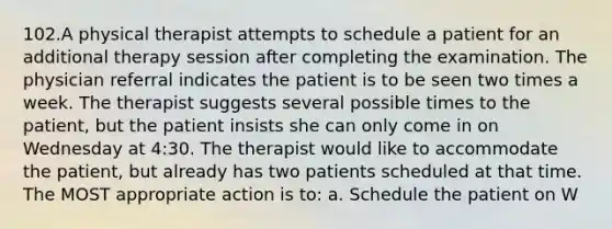 102.A physical therapist attempts to schedule a patient for an additional therapy session after completing the examination. The physician referral indicates the patient is to be seen two times a week. The therapist suggests several possible times to the patient, but the patient insists she can only come in on Wednesday at 4:30. The therapist would like to accommodate the patient, but already has two patients scheduled at that time. The MOST appropriate action is to: a. Schedule the patient on W