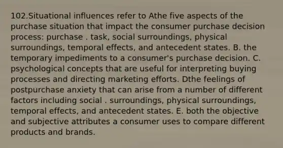 102.Situational influences refer to Athe five aspects of the purchase situation that impact the consumer purchase decision process: purchase . task, social surroundings, physical surroundings, temporal effects, and antecedent states. B. the temporary impediments to a consumer's purchase decision. C. psychological concepts that are useful for interpreting buying processes and directing marketing efforts. Dthe feelings of postpurchase anxiety that can arise from a number of different factors including social . surroundings, physical surroundings, temporal effects, and antecedent states. E. both the objective and subjective attributes a consumer uses to compare different products and brands.