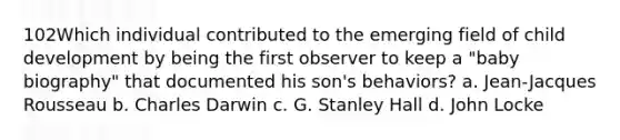 102Which individual contributed to the emerging field of child development by being the first observer to keep a "baby biography" that documented his son's behaviors? a. Jean-Jacques Rousseau b. Charles Darwin c. G. Stanley Hall d. John Locke