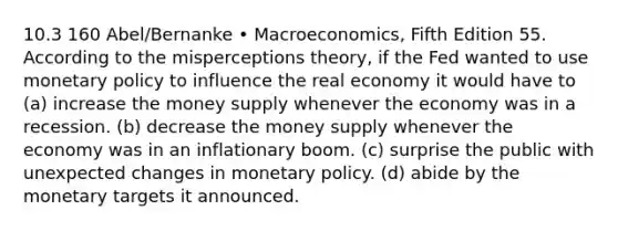 10.3 160 Abel/Bernanke • Macroeconomics, Fifth Edition 55. According to the misperceptions theory, if the Fed wanted to use monetary policy to influence the real economy it would have to (a) increase the money supply whenever the economy was in a recession. (b) decrease the money supply whenever the economy was in an inflationary boom. (c) surprise the public with unexpected changes in monetary policy. (d) abide by the monetary targets it announced.